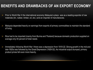 BENEFITS AND DRAWBACKS OF AN EXPORT ECONOMY
 Prior to World War II the international economy Malaysia’s place was as a leading exporter of raw
materials (tin, rubber, timber, oil, etc.) and an importer of manufactures.
 Malaysia depended heavily on earnings from exports of primary commodities to maintain the standard
of living
 Rice had to be imported (mainly from Burma and Thailand) because domestic production supplied on
average only 40 percent of total needs
 Immediately following World War I there was a depression from 1919-22. Strong growth in the mid and
late-1920s was followed by the Great Depression (1929-32). As industrial output slumped, primary
product prices fell even more heavily.
 