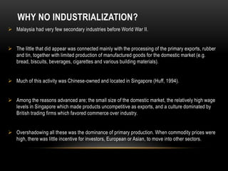 WHY NO INDUSTRIALIZATION?
 Malaysia had very few secondary industries before World War II.
 The little that did appear was connected mainly with the processing of the primary exports, rubber
and tin, together with limited production of manufactured goods for the domestic market (e.g.
bread, biscuits, beverages, cigarettes and various building materials).
 Much of this activity was Chinese-owned and located in Singapore (Huff, 1994).
 Among the reasons advanced are; the small size of the domestic market, the relatively high wage
levels in Singapore which made products uncompetitive as exports, and a culture dominated by
British trading firms which favored commerce over industry.
 Overshadowing all these was the dominance of primary production. When commodity prices were
high, there was little incentive for investors, European or Asian, to move into other sectors.
 