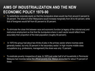 AIMS OF INDUSTRIALIZATION AND THE NEW
ECONOMIC POLICY 1970-90
 To redistribute corporate equity so that the bumiputera share would rise from around 2 percent to
30 percent. The share of other Malaysians would increase marginally from 35 to 40 percent, while
that of foreigners would fall from 63 percent to 30 percent.
 To eliminate the close link between race and economic function (a legacy of the colonial era) and
restructure employment so that that the bumiputera share in each sector would reflect more
accurately their proportion of the total population (roughly 55 percent).
 In 1970 this group had about two-thirds of jobs in the primary sector where incomes were
generally lowest, but only 30 percent in the secondary sector. In high-income middle class
occupations (e.g. professions, management) the share was only 13 percent.
 To eradicate poverty irrespective of race. In 1970 just under half of all households in Peninsular
Malaysia had incomes below the official poverty line. Malays accounted for about 75 percent of
these.
 