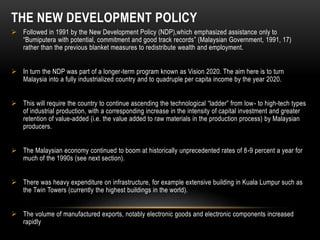 THE NEW DEVELOPMENT POLICY
 Followed in 1991 by the New Development Policy (NDP),which emphasized assistance only to
“Bumiputera with potential, commitment and good track records” (Malaysian Government, 1991, 17)
rather than the previous blanket measures to redistribute wealth and employment.
 In turn the NDP was part of a longer-term program known as Vision 2020. The aim here is to turn
Malaysia into a fully industrialized country and to quadruple per capita income by the year 2020.
 This will require the country to continue ascending the technological “ladder” from low- to high-tech types
of industrial production, with a corresponding increase in the intensity of capital investment and greater
retention of value-added (i.e. the value added to raw materials in the production process) by Malaysian
producers.
 The Malaysian economy continued to boom at historically unprecedented rates of 8-9 percent a year for
much of the 1990s (see next section).
 There was heavy expenditure on infrastructure, for example extensive building in Kuala Lumpur such as
the Twin Towers (currently the highest buildings in the world).
 The volume of manufactured exports, notably electronic goods and electronic components increased
rapidly
 