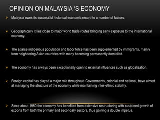 OPINION ON MALAYSIA ‘S ECONOMY
 Malaysia owes its successful historical economic record to a number of factors.
 Geographically it lies close to major world trade routes bringing early exposure to the international
economy.
 The sparse indigenous population and labor force has been supplemented by immigrants, mainly
from neighboring Asian countries with many becoming permanently domiciled.
 The economy has always been exceptionally open to external influences such as globalization.
 Foreign capital has played a major role throughout. Governments, colonial and national, have aimed
at managing the structure of the economy while maintaining inter-ethnic stability.
 Since about 1960 the economy has benefited from extensive restructuring with sustained growth of
exports from both the primary and secondary sectors, thus gaining a double impetus.
 
