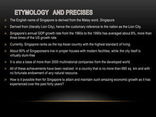  The English name of Singapore is derived from the Malay word, Singapura
 Derived from (literally Lion City), hence the customary reference to the nation as the Lion City.
 Singapore’s annual GDP growth rate from the 1960s to the 1990s has averaged about 8%, more than
three times of the US growth rate
 Currently, Singapore ranks as the top Asian country with the highest standard of living.
 About 90% of Singaporeans live in proper houses with modern facilities, while the city itself is
virtually slum-free
 It is also a base of more than 3000 multinational companies from the developed world
 All of these achievements have been realized in a country that is no more than 685 sq. km and with
no fortunate endowment of any natural resource.
 How is it possible then for Singapore to attain and maintain such amazing economic growth as it has
experienced over the past forty years?
 