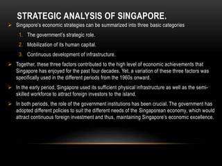 STRATEGIC ANALYSIS OF SINGAPORE.
 Singapore’s economic strategies can be summarized into three basic categories
1. The government’s strategic role.
2. Mobilization of its human capital.
3. Continuous development of infrastructure.
 Together, these three factors contributed to the high level of economic achievements that
Singapore has enjoyed for the past four decades. Yet, a variation of these three factors was
specifically used in the different periods from the 1960s onward.
 In the early period, Singapore used its sufficient physical infrastructure as well as the semi-
skilled workforce to attract foreign investors to the island.
 In both periods, the role of the government institutions has been crucial. The government has
adopted different policies to suit the different needs of the Singaporean economy, which would
attract continuous foreign investment and thus, maintaining Singapore’s economic excellence.
 