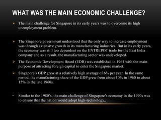 WHAT WAS THE MAIN ECONOMIC CHALLENGE?
 The main challenge for Singapore in its early years was to overcome its high
unemployment problem.
 The Singapore government understood that the only way to increase employment
was through extensive growth in its manufacturing industries. But in its early years,
the economy was still too dependent on the ENTREPOT trade for the East India
company and as a result, the manufacturing sector was undeveloped.
 The Economic Development Board (EDB) was established in 1961 with the main
purpose of attracting foreign capital to enter the Singapore market.
 Singapore’s GDP grew at a relatively high average of 6% per year. In the same
period, the manufacturing share of the GDP grew from about 10% in 1960 to about
15% in the late 1960s.
• Similar to the 1980’s, the main challenge of Singapore’s economy in the 1990s was
to ensure that the nation would adopt high-technology..
 
