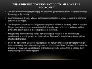 WHAT DID THE GOVERNMENT DO TO IMPROVE THE
ECONOMY?
 The 1990s continued high spending by the Singapore government in efforts to develop the high
technology of the country.
 Another important strategy adopted by Singapore realization of a need to expand its economic
activities in the region.
 The Singapore-Johor-Riau (SIJORI) growth triangle was initiated in the early 1990s to relocate
Singapore’s investments in manufacturing to the nearby areas of Johor in Malaysia and the
Bintan and Batam islands of the Riau province in Indonesia.
 Malaysia and Indonesia would benefit from the initiative because of the infrastructure
development, economic growth, and lessons from Singapore’s financial expertise as spillover
effects in both places.
 Under the agreement, Singapore would provide the network and financial services for foreign
investors to set up their manufacturing bases in both Johor and Riau. The state of Johor and the
province of Riau would provide tax and financial incentives for foreign firms to relocate their
manufacturing bases from Singapore
 