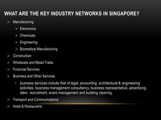 WHAT ARE THE KEY INDUSTRY NETWORKS IN SINGAPORE?
 Manufacturing
 Electronics
 Chemicals.
 Engineering
 Biomedical Manufacturing
 Construction
 Wholesale and Retail Trade.
 Financial Services
 Business and Other Services
• business services include that of legal, accounting, architectural & engineering
activities, business management consultancy, business representative, advertising,
labor recruitment, event management and building cleaning.
 Transport and Communications
 Hotel & Restaurants
 