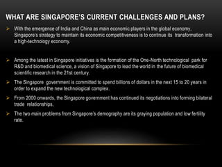 WHAT ARE SINGAPORE’S CURRENT CHALLENGES AND PLANS?
 With the emergence of India and China as main economic players in the global economy,
Singapore’s strategy to maintain its economic competitiveness is to continue its transformation into
a high-technology economy.
 Among the latest in Singapore initiatives is the formation of the One-North technological park for
R&D and biomedical science, a vision of Singapore to lead the world in the future of biomedical
scientific research in the 21st century.
 The Singapore government is committed to spend billions of dollars in the next 15 to 20 years in
order to expand the new technological complex.
 From 2000 onwards, the Singapore government has continued its negotiations into forming bilateral
trade relationships,
 The two main problems from Singapore’s demography are its graying population and low fertility
rate.
 
