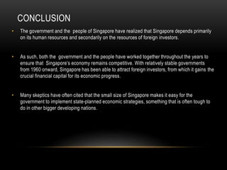 CONCLUSION
• The government and the people of Singapore have realized that Singapore depends primarily
on its human resources and secondarily on the resources of foreign investors.
• As such, both the government and the people have worked together throughout the years to
ensure that Singapore’s economy remains competitive. With relatively stable governments
from 1960 onward, Singapore has been able to attract foreign investors, from which it gains the
crucial financial capital for its economic progress.
• Many skeptics have often cited that the small size of Singapore makes it easy for the
government to implement state-planned economic strategies, something that is often tough to
do in other bigger developing nations.
 