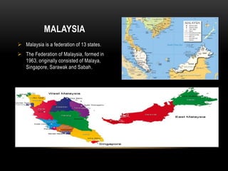  Malaysia is a federation of 13 states.
 The Federation of Malaysia, formed in
1963, originally consisted of Malaya,
Singapore, Sarawak and Sabah.
MALAYSIA
 