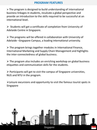 PROGRAM FEATURES
 The program is designed to build understanding of international
business linkages in students, inculcate a global perspective and
provide an introduction to the skills required to be successful at an
international level.
 Students will get a certificate of completion from University of
Adelaide Centre in Singapore.
 The programs will be offered in collaboration with University of
Adelaide –Singapore Campus, a leading international university.
 The program brings together modules in International Finance,
International Marketing and Supply Chain Management and highlights
the inter-connectedness of global business.
 The program also includes an enriching workshop on global business
etiquettes and communication skills for the students.
 Participants will get to visit the campus of Singapore universities,
NUS and NTU in the program.
Leisure excursions and opportunity to visit the famous tourist spots in
Singapore
 