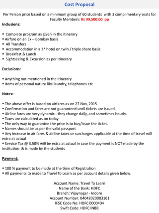 Cost Proposal
Per Person price based on a minimum group of 60 students with 3 complimentary seats for
Faculty Members: Rs 99,500.00 pp
Inclusions:
 Complete program as given in the itinerary
 Airfare on an Ex – Bombay basis
 All Transfers
 Accommodation in a 3* hotel on twin / triple share basis
 Breakfast & Lunch
 Sightseeing & Excursion as per itinerary
Exclusions:
 Anything not mentioned in the itinerary
 Items of personal nature like laundry, telephones etc
Notes:
 The above offer is based on airfares as on 27 Nov, 2015
 Confirmation and fares are not guaranteed until tickets are issued.
 Airline fares are very dynamic - they change daily, and sometimes hourly.
 Taxes are calculated as on today
 The only way to guarantee the price is to buy/issue the ticket.
 Names should be as per the valid passport
 Any increase in air fares & airline taxes or surcharges applicable at the time of travel will
extra at actual
 Service Tax @ 3.50% will be extra at actual in case the payment is NOT made by the
institution & is made by the students
Payment:
 100 % payment to be made at the time of Registration
 All payments to made to Travel To Learn as per account details given below:
Account Name: Travel To Learn
Name of the Bank: HDFC
Branch: Vijaynagar - Indore
Account Number: 04042020003161
IFSC Code No: HDFC 0000404
Swift Code: HDFC INBB
 
