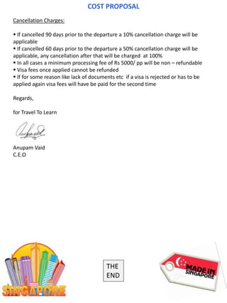 COST PROPOSAL
Cancellation Charges:
 If cancelled 90 days prior to the departure a 10% cancellation charge will be
applicable
 If cancelled 60 days prior to the departure a 50% cancellation charge will be
applicable, any cancellation after that will be charged at 100%
 In all cases a minimum processing fee of Rs 5000/ pp will be non – refundable
 Visa fees once applied cannot be refunded
 If for some reason like lack of documents etc if a visa is rejected or has to be
applied again visa fees will have be paid for the second time
Regards,
for Travel To Learn
Anupam Vaid
C.E.O
THE
END
 