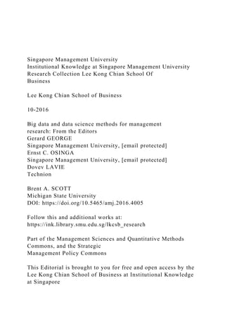 Singapore Management University
Institutional Knowledge at Singapore Management University
Research Collection Lee Kong Chian School Of
Business
Lee Kong Chian School of Business
10-2016
Big data and data science methods for management
research: From the Editors
Gerard GEORGE
Singapore Management University, [email protected]
Ernst C. OSINGA
Singapore Management University, [email protected]
Dovev LAVIE
Technion
Brent A. SCOTT
Michigan State University
DOI: https://doi.org/10.5465/amj.2016.4005
Follow this and additional works at:
https://ink.library.smu.edu.sg/lkcsb_research
Part of the Management Sciences and Quantitative Methods
Commons, and the Strategic
Management Policy Commons
This Editorial is brought to you for free and open access by the
Lee Kong Chian School of Business at Institutional Knowledge
at Singapore
 