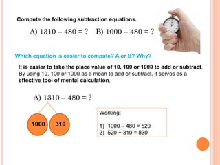 A) 1310 – 480 = ?
Compute the following subtraction equations.
B) 1000 – 480 = ?
Which equation is easier to compute? A or B? Why?
It is easier to take the place value of 10, 100 or 1000 to add or subtract.
By using 10, 100 or 1000 as a mean to add or subtract, it serves as a
effective tool of mental calculation.
A) 1310 – 480 = ?
1000 310
Working:
1) 1000 – 480 = 520
2) 520 + 310 = 830
 
