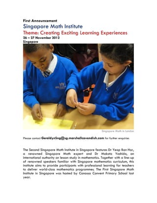 First Announcement
Singapore Math Institute
Theme: Creating Exciting Learning Experiences
26 – 27 November 2012
Singapore




                                                       Singapore Math in London

Please contact GeraldynSng@sg.marshallcavendish.com for further enquiries


The Second Singapore Math Institute in Singapore features Dr Yeap Ban Har,
a renowned Singapore Math expert and Dr Makoto Yoshida, an
international authority on lesson study in mathematics. Together with a line-up
of renowned speakers familiar with Singapore mathematics curriculum, this
institute aims to provide participants with professional learning for teachers
to deliver world-class mathematics programmes. The First Singapore Math
Institute in Singapore was hosted by Canossa Convent Primary School last
year.
 