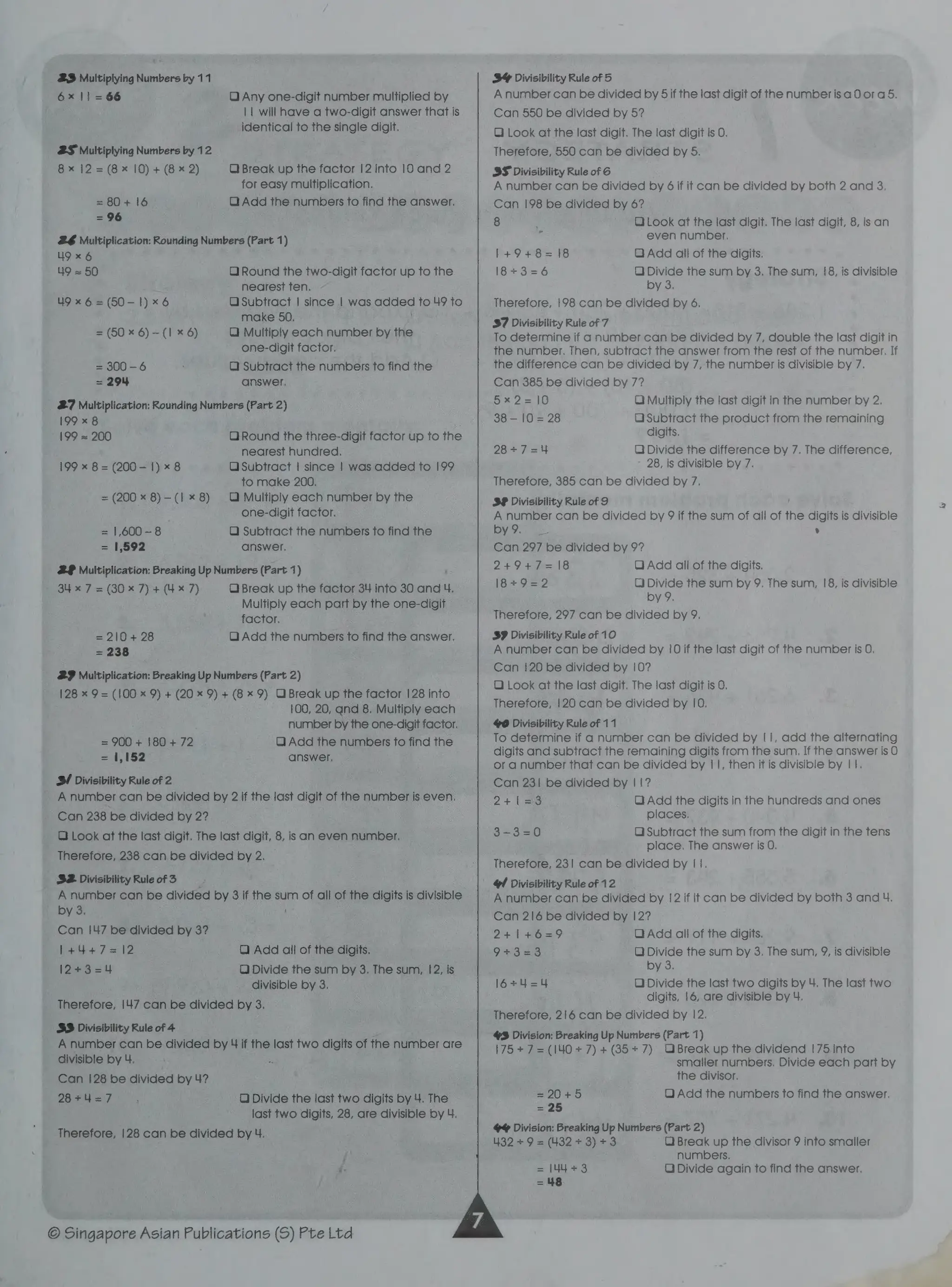 23 Multiplying Numbers by 11
6x11 =66 O Any one-digit number multiplied by
11 will have a two-digit answer that is
identical to the single digit.
2S Multiplying Numbers by 12
8x 12 = (8x 10)+ (8 x 2) O Break up the factor 12 into 10 and 2
for easy multiplication.
= 80+ 16 Q Add the numbers to find the answer.
= 96
26 Multiplication: Rounding Numbers (Part 1)
49x 6
49 = 50 Q Round the two-digit factor up to the
nearest ten.
O Subtract | since | was added to 49 to
make 50,
Q Multiply each number by the
one-digit factor.
u9 x 6 = (50-1)
x6
= (50 x 6) - (1 x 6)
= 300-6 QO Subtract the numbers to find the
= 294 answer.
27 Multiplication: Rounding Numbers (Part 2)
199 x 8
199 = 200 QO Round the three-digit factor up to the
nearest hundred,
O Subtract | since | was added to 199
to make 200.
QO Multiply each number by the
one-digit factor.
Q Subtract the numbers fo find the
answer.
199 x 8= (200-1)
x8
= (200
«8)-(1x 8)
1,600 —- 8
1,592
2 Multiplication: Breaking Up Numbers (Part 1)
34 x 7 = (30 x 7) + (4x 7) Q Break up the factor 34 into 30 and 4.
Multiply each part by the one-digit
factor.
Q Add the numbers to find the answer.
= 210+
28
= 238
293 Multiplication; Breaking Up Numbers (Part 2)
128 x 9= (100 x 9) + (20x 9) + (8x 9) O Break up the factor |28 into
100, 20, and 8. Multiply each
number by the one-digit factor.
QO) Add the numbers fo find the
answer.
= 900+ 180+ 72
= 1,152
SI Divisibility Rule of2
A number can be divided by 2 if the last digit of the number is even.
Can 238 be divided by 2?
QO Look at the last digit. The last digit, 8, is an even number.
Therefore, 238 can be divided by 2.
S2. Divisibility Rule of 3
A number can be divided by 3 if fhe sum of all of the digits is divisible
by 3. '
Can |47 be divided by 3?
1+444+7=12
12+3=4
Q Add all of the digits.
QO Divide the sum by 3, The sum, 12, is
divisible by 3.
Therefore, 147 can be divided by 3.
3S Divisibility Rule of 4
A number can be divided by 4 if the last two digits of fhe number are
divisible by 4. :
Can 128 be divided by 4?
28+4=7 QO Divide the last two digits by 4. The
last two digits, 28, are divisible by 4.
Therefore, 128 can be divided by 4.
© Singapore Asian Publications (S) Pte Ltd
3 Divisibility Rule of 5
A number can be divided by 5if the last digit of the numberisaQora 5.
Can 550 be divided by 5?
Q Look at the last digit. The last digit is 0.
Therefore, 550 can be divided by 5.
3S Divisibility Rule of 6
A number can be divided by 6 if it can be divided by both 2 and 3.
Can 198 be divided by 6?
8 OLook at the last digit. The last digit, 8, is an
2 even number.
QAdd all of the digits.
QO Divide the sum by 3. The sum, 18, is divisible
by 3.
Therefore, 198 can be divided by 6,
387 Divisibility Rule of 7
To determine if a number can be divided by 7, double the last digit in
the number. Then, subtract the answer from the rest of the number. If
the difference can be divided by 7, the number is divisible by 7.
Can 385 be divided by 7?
1+9+8=18
18+3=6
Sx 27= 10 Q Multiply the last digit in the number by 2,
38 — 10 = 28 O Subtract the product from the remaining
digits.
28+7=4 Q Divide the difference by 7. The difference,
28, is divisible by 7.
Therefore, 385 can be divided by 7.
S® Divisibility Rule of 9
A number can be divided by 9 if the sum of all of the digits is divisible
by O% .
Can 297 be divided by 9?
2+9+7=18 Q Add all of the digits.
1I8=9=2 QO Divide the sum by 9. The sum, 18, is divisible
by 9.
Therefore, 297 can be divided by 9.
SP Divisibility Rule of 10
A number can be divided by 10 if the last digit of the number is O.
Can 120 be divided by 10?
Q Look at the last digit. The last digit is 0.
Therefore, 120 can be divided by |0.
$@ Divisibility Rule of 11
To determine if a number can be divided by |1, add the alternating
digits and subtract the remaining digits from the sum. If the answer is 0
or a number that can be divided by | 1, then it is divisible by | 1.
Can 231 be divided by | 1?
2+[=3 QOAdd the digits in the hundreds and ones
places.
3-3=0 O Subtract the sum from the digit in the tens
place. The answer is 0.
Therefore, 231 can be divided by ||.
4 Divisibility Rule of 12
A number can be divided by 12 if it can be divided by both 3 and U.
Can 216 be divided by 12?
2+1+6=9 QO Add all of the digits.
9+3=3 O Divide the sum by 3. The sum, 9, is divisible
by 3.
16+4=4 QO Divide the last two digits by 4. The last two
digits, 16, are divisible by 4.
Therefore, 216 can be divided by 12.
8 Division: Breaking Up Numbers (Part 1)
175+ 7 =(140 +7) + (35+ 7) OBreak up the dividend |75 into
smaller numbers, Divide each part by
the divisor.
=20+5 QO Add the numbers to find the answer.
=o
4% Division: Breaking Up Numbers (Part 2)
432 +9 = (432+ 3)+3 O Break up the divisor 9 into smaller
numbers.
QO Divide again to find the answer.
 