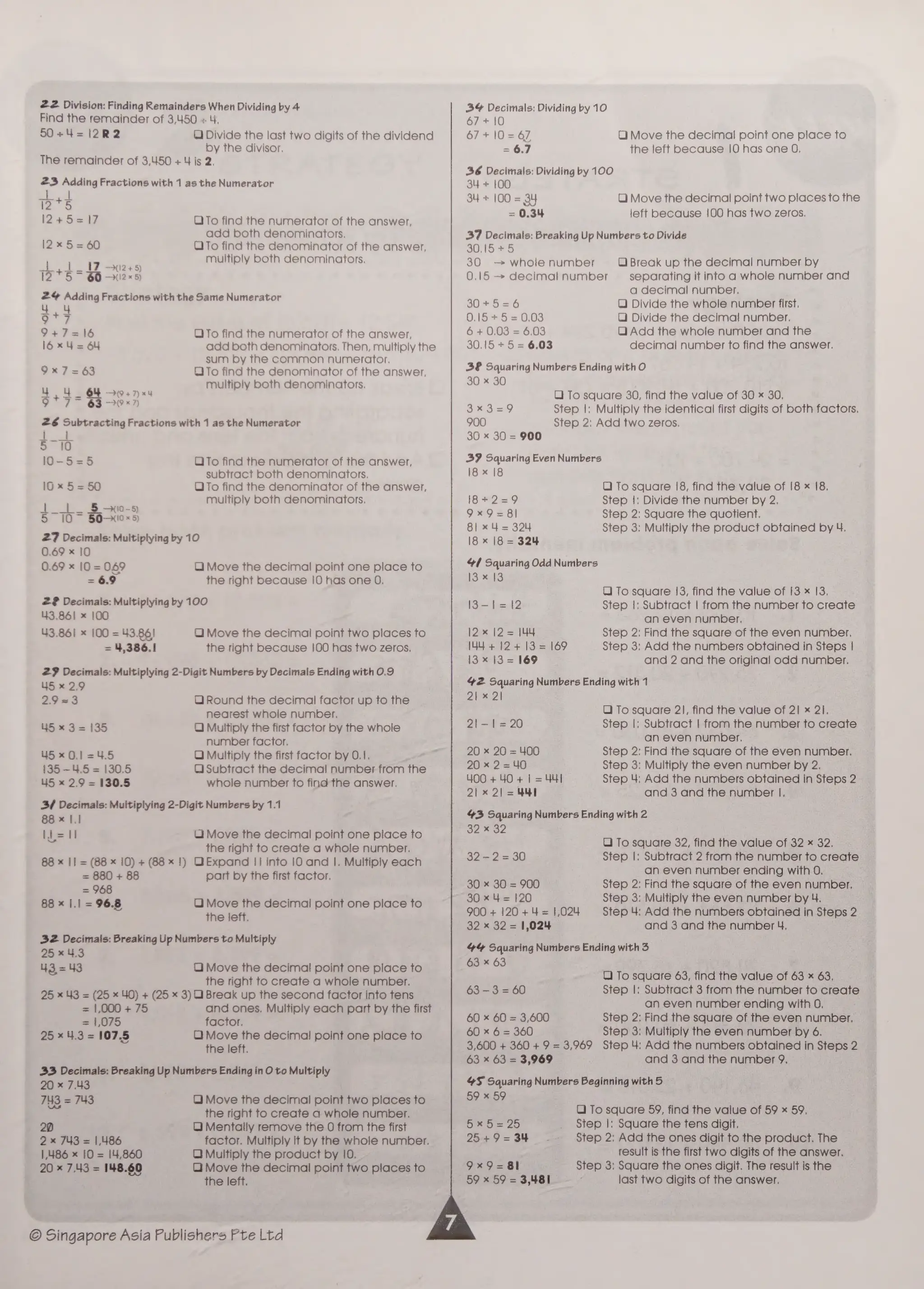 22 Division: Finding Remainders When Dividing by 4
Find the remainder of 3,450 « 4.
50+4=12R2 QO Divide the last two digits of the dividend
by the divisor,
The remainder of 3,450 + 4 is 2.
23 Adding Fractions with 1 as the Numerator
72*5
12+5=17 OTo find the numerator of the answer,
add both denominators,
I2x5=60 OTo find the denominator of the answer,
multiply both denominators.
<! | 17 -012+5
12°*5~ 66 -112*«5)
24% Adding Fractions with the Same Numerator
44
ae
9+7=16 QTo find the numerator of the answer,
l6x4= 64 add both denominators. Then, multiply the
sum by the common numerator.
9x7=63 OTo find the denominator of the answer,
4 : ey eee multiply both denominators.
9 7 63->°*?)
26 Subtracting Fractions with 1 as the Numerator
ie
5 10
10-5=5 OTo find the numerator of the answer,
subtract both denominators.
10x 5=50 OTo find the denominator of the answer,
multiply both denominators.
| | 5 - 10-5)
27 Decimals: Multiplying by 10
0.69 x 10
0.69 x 10 = 049 O) Move the decimal point one place to
= 6.9 the right because |0 has one 0.
2? Decimais: Multiplying by 100
43.861 x 100
43.861 x 100 = 43.86! QO Move the decimal point two places to
= 4,386.1 the right because |100 has two zeros.
27 Decimals: Multiplying 2-Digit Numbers by Decimals Ending with 0.9
45 x 2.9
2.9 23 QO Round the decimal factor up to the
nearest whole number.
45 x 3= 135 Q Multiply the first factor by the whole
number factor.
45x 0.1 =4.5 QO Multiply the first factor by 0.1.
135-45 = 130.5 QO Subtract the decimal number from the
45 x 2.9 = 130.5
3/4 Decimals: Multiplying 2-Digit Numbers by 1.1
88 x I.1
I=
whole number to find the answer.
Ui Move the decimal point one place to
the right to create a whole number.
88 x |] = (88 x 10) + (88 x 1) QExpand || into 10 and |. Multiply each
= 880 + 88 part by the first factor.
= 948
88 x I.1 = 96.8 QO Move the decimal point one place to
the left.
32 Decimals: Breaking Up Numbers to Multiply
25 x 4.3
43=43 O Move the decimal point one place to
the right to create a whole number.
25 x 43 = (25 x 40) + (25 x 3) Break up the second factor into tens
= 1,000 + 75 and ones, Multiply each part by the first
= 1,075 factor.
25 x 4.3 = 107.5 OQ Move the decimal point one place to
the left.
33 Decimals: Breaking Up Numbers Ending in O to Multiply
20 « 7.43
743 = 743 QO Move the decimal point two places to
the right to create a whole number.
20 QO) Mentally remove the O from the first
2 x 743 = 1,486 factor. Multiply it by the whole number.
1,486 x 10 = 14,860 QO Multiply the product by 10.
20 = 7.43 = 148.60 OQ Move the decimal point two places to
the left.
© Singapore Asia Publishers Pte Ltd
34% Decimals: Dividing by 10
67+ 10
67+ |0= 67 QO) Move the decimal point one place to
= 6.7 the left because 10 has one O,
36 Decimals: Dividing by 100
34 + 100
34 + 100 = 34 O Move the decimal point two places to the
= 0.34 left because 100 has two zeros,
37 Decimals: Breaking Up Numbers to Divide
30,15 +5
30 — whole number
0,15 — decimal number
O Break up the decimal number by
separating it into a whole number and
a decimal number.
SO +26 Q Divide the whole number first.
0.15 +5 =0,03 QO) Divide the decimal number.
6 + 0.03 = 6.03 Q Add the whole number and the
30,15 + 5 = 6.03 decimal number to find the answer.
38 Squaring Numbers Ending with O
30 x 30
O) To square 30, find the value of 30 x 30,
3*x3=9 Step |; Multiply the identical first digits of both factors.
900 Step 2; Add two zeros.
30 x 30 = 900
39 Squaring Even Numbers
18 x 18
OQ To square 18, find the value of |8 x 18.
[efi eae) Step |: Divide the number by 2.
9x9=8l Step 2: Square the quotient.
81 x 4 = 324 Step 3: Multiply the product obtained by 4.
18 x |8 = 324
41 Squaring Odd Numbers
13 x 13
QO) To square 13, find the value of 13 x 13.
I3-1l=12 Step |: Subtract | from the number to create
an even number.
12* 12 = |44 Step 2: Find the square of the even number.
444+ 12+ 13 = 169 Step 3: Add the numbers obtained in Steps |
13 x 13 = 169 and 2 and the original odd number.
42 Squaring Numbers Ending with 1
21 x 2
QO To square 21, find the value of 21 x 21.
2!1-—1!=20 Step |; Subtract | from the number to create
an even number.
20 x 20 = 400 Step 2: Find the square of the even number.
20 x 2=40 Step 3: Multiply the even number by 2.
400 + 40+ | =44] Step 4; Add the numbers obtained in Steps 2
21x 21 =441 and 3 and the number |.
43 Squaring Numbers Ending with 2
32 x 32
UO To square 32, find the value of 32 x 32.
32-2=30 Step |: Subtract 2 from the number to create
an even number ending with 0.
30 x 30 = 900 Step 2: Find the square of the even number.
30 x 4 = 120 Step 3; Multiply the even number by 4.
900 + 120 + 4 = 1,024 Step 4: Add the numbers obtained in Steps 2
32 x 32 = 1,024 and 3 and the number 4,
44% Squaring Numbers Ending with 3
63 * 63
QO To square 63, find the value of 63 x 63,
63-3 = 60 Step |: Subtract 3 from the number to create
an even number ending with 0.
60 x 60 = 3,600 Step 2: Find the square of the even number.
60 x 6 = 360 Step 3: Multiply the even number by 6.
3,600 + 360 + 9 = 3,969 Step 4: Add the numbers obtained in Steps 2
63 * 63 = 3,969 and 3 and the number 9.
4S Squaring Numbers Beginning with 5
59 x 59
Q To square 59, find the value of 59 x 59,
tai alee lePAe Step |: Square the tens digit.
25+9=34 Step 2; Add the ones digit to the product. The
result is the first two digits of the answer.
9x9=81 Step 3: Square the ones digit. The result is the
59 x 59 = 3,481 last two digits of the answer.
 