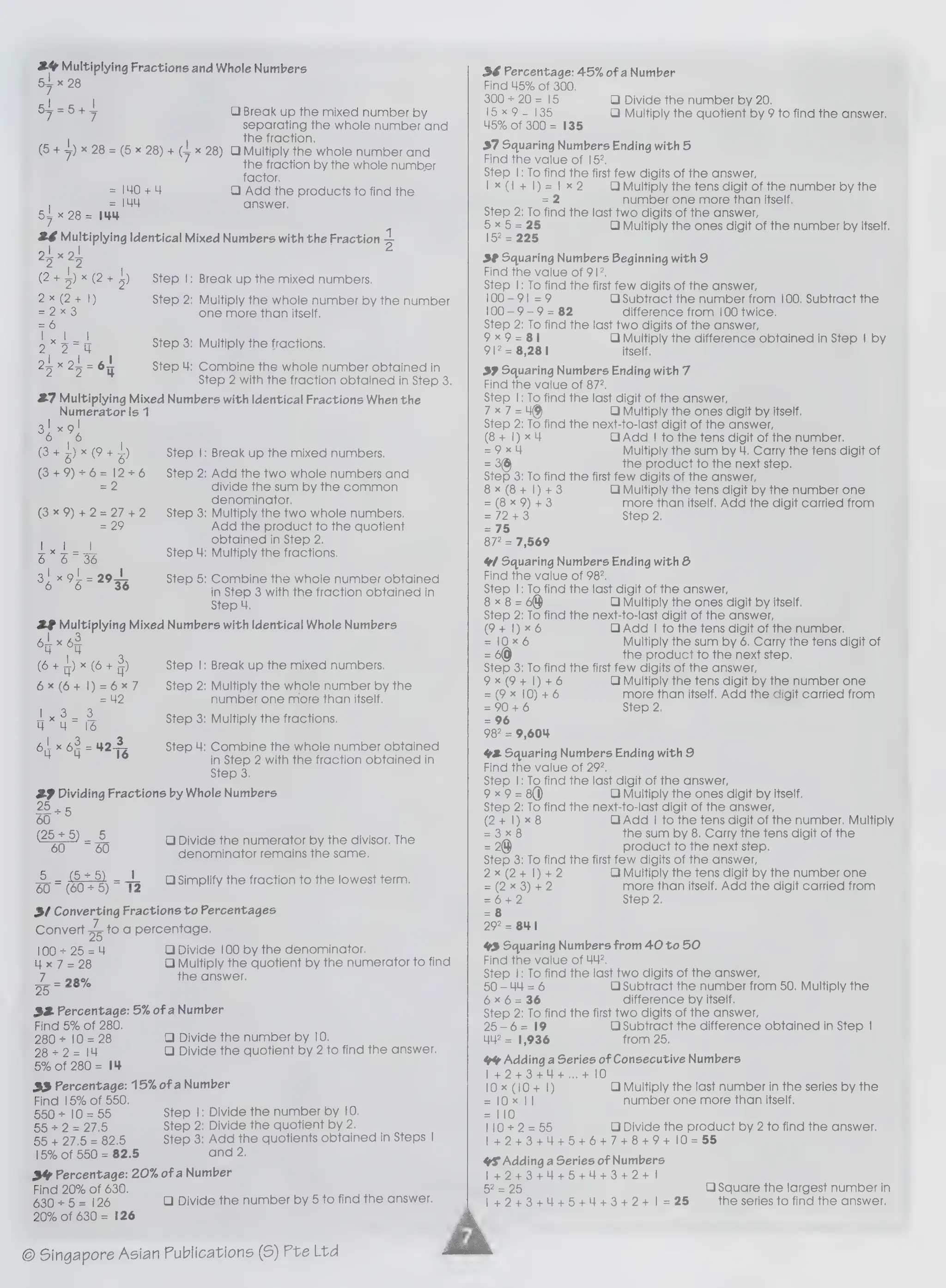 =, Multiplying Fractions and Whole Numbers
Sz x 28
ee |
ope Ota C1 Break up the mixed number by
separating the whole number and
the fraction.
(5 + 5)x 28 = (6 x 28)+ (1x 28)Q Multiply the whole number and
26 Multiplying Identical Mixed Numbers with the Fraction alk
| |
25 X 25
(2+5)*(244)
the fraction by the whole number
factor.
QC) Add the products to find the
answer,
2
Step |: Break up the mixed numbers.
Step 2; Multiply the whole number by the number
one more than itself.
Step 3: Multiply the fractions.
Step 4: Combine the whole number obtained in
Step 2 with the fraction obtained in Step 3.
27 Multiplying Mixed Numbers with Identical Fractions When the
Numerator Is 1
| |
Rete) IP tz)
(3+9)+6=12+6
ae
(3*9)+2=27+2
Step |: Break up the mixed numbers.
Step 2: Add the two whole numbers and
divide the sum by the common
denominator.
Step 3: Multiply the two whole numbers.
Add the product to the quotient
obtained in Step 2,
Step 4: Multiply the fractions.
Step 5: Combine the whole number obtained
in Step 3 with the fraction obtained in
Step 4.
2 Multiplying Mixed Numbers with Identical Whole Numbers
| )
on.
ou
(6+ x6+3%)
6x (641) =6%7
2
Step |: Break up the mixed numbers.
Step 2: Multiply the whole number by the
number one more than itself.
Step 3: Multiply the fractions.
Step 4: Combine the whole number obtained
in Step 2 with the fraction obtained in
Step 3.
29 Dividing Fractions by Whole Numbers
25
so+8
25+5)_ 5
60 ~ 60
(55) |
60 (6075)
12
OQ Divide the numerator by the divisor. The
denominator remains the same.
OiSimplify the fraction to the lowest term.
3/ Converting Fractions to Percentages
Convert - to a percentage,
100+ 25=4
Ux
7=28
Lo nae
Je = 28%
O Divide 100 by the denominator.
Q Multiply the quotient by the numerator to find
the answer.
S32 Percentage: 5% of aNumber
Find 5% of 280.
280+ 10
= 28
2822 =)/4
5% of 280= 14
Q Divide the number by 10.
O) Divide the quotient by 2 to find the answer.
33 Percentage: 15% of aNumber
Find 15% of 550.
550 + 10 =55
SO 2a 270
55 + 27.5 = 82.5
15% of 550 = 82.5
Step |: Divide the number by 10.
Step 2: Divide the quotient by 2.
Step 3; Add the quotients obtained in Steps |
and 2.
BY Percentage: 20% of aNumber
Find 20% of 630.
680'4 .5:= 126
20% of 630 = 126
© Singapore Asian Publications (S) Pte Ltd
O Divide the number by 5 to find the answer.
36 Percentage: 45% of aNumber
Find 45% of 300,
300 + 20 = 15
Loe 97135
45% of 300 = 135
37 Squaring Numbers Ending with 5
Find the value of 152,
Step |: To find the first few digits of the answer,
Ix(l+l)=1x2 QO Multiply the tens digit of the number by the
=2 number one more than itself.
Step 2: To find the last two digits of the answer,
ie 5=25 O Multiply the ones digit of the number by itself.
225
3® Squaring Numbers Beginning with 9
Find the value of 91?,
Step |: To find the first few digits of the answer,
100-91 =9 O Subtract the number from 100. Subtract the
100-9-9 = 82 difference from 100 twice.
Step 2: To find the last two digits of the answer,
9x9=81 QO Multiply the difference obtained in Step | by
9? = 8,281 itself.
39 Squaring Numbers Ending with 7
Find the value of 872.
Step |: To find the last digit of the answer,
7x7 =49 OQ Multiply the ones digit by itself.
Step 2: To find the next-to-last digit of the answer,
(8+ 1)x4 Q Add | to the tens digit of the number.
=9x4 Multiply the sum by 4. Carry the tens digit of
=o the product to the next step.
Step 3: To find the first few digits of the answer,
QO) Divide the number by 20.
QO) Multiply the quotient by 9 to find the answer.
8x (8+ 1)4+3 QO Multiply the tens digit by the number one
=(8x9)+3 more than itself. Add the digit carried from
=/2+3 Step 2,
=75
87° = 7,569
4 Squaring Numbers Ending with &
Find the value of 982.
Step |: To find the last digit of the answer,
8x8=68 CQ) Multiply the ones digit by itself.
Step 2: To find the next-to-last digit of the answer,
(9+ 1)*x6 Qi Add | to the tens digit of the number.
= 10:%.6 Multiply the sum by 6. Carry the tens digit of
= 60 the product to the next step.
Step 3: To find the first few digits of the answer,
9x 9+ 1) +6 QO) Multiply the tens digit by the number one
=(9x 10) +6 more than itself. Add the digit carried from
=90+6 Step 2.
= 96
98" = 9,604
42 Squaring Numbers Ending with 9
Find the value of 297.
Step |: To find the last digit of the answer,
9x9 =8() O Multiply the ones digit by itself.
Step 2: To find the next-to-last digit of the answer,
(2+ 1)*8 QO) Add | to the tens digit of the number. Multiply
=o x8 the sum by 8. Carry the tens digit of the
= 2) product to the next step.
Step 3: To find the first few digits of the answer,
2x(2+1)+2 Q) Multiply the tens digit by the number one
=(2x3)+2 more than itself. Add the digit carried from
=6+2 Step 2,
=8
297 = BUI
43 Squaring Numbers from 40 to 50
Find the value of 44.
Step |: To find the last two digits of the answer,
50-44 =6 O Subtract the number from 50. Multiply the
6x6=36 difference by itself.
Step 2: To find the first two digits of the answer,
25-6= 19 O Subtract the difference obtained in Step |
4? = 1,936 from 25,
4 Adding a Series of Consecutive Numbers
1+424+34+4+.,,4+10
10x (10+ |) QO) Multiply the last number in the series by the
= 02a! number one more than itself.
= 10
HO 255 Q) Divide the product by 2 to find the answer.
1424+3444+54+6+74+8+9+10=55
YS Adding
a Series of Numbers
1424344454+44+3+2+ 1
bee 20)
1424+3444+54+44+34+2+/=25
O Square the largest number in
the series to find the answer,
 