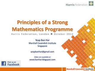 Principles of a Strong
Mathematics Programme
Harris Federation, London  October 2012

                 Yeap Ban Har
           Marshall Cavendish Institute
                    Singapore

            yeapbanhar@gmail.com

                Slides are available at
           www.banhar.blogspot.com
 