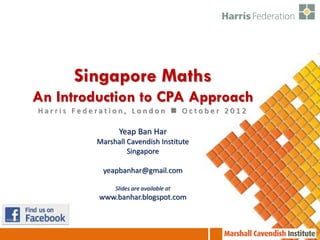 Singapore Maths
An Introduction to CPA Approach
Harris Federation, London  October 2012

                 Yeap Ban Har
           Marshall Cavendish Institute
                    Singapore

            yeapbanhar@gmail.com

                Slides are available at
           www.banhar.blogspot.com
 