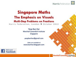 Singapore Maths
    The Emphasis on Visuals
   Multi-Step Problems on Fractions
Harris Federation, London  October 2012

                 Yeap Ban Har
           Marshall Cavendish Institute
                    Singapore

            yeapbanhar@gmail.com

                Slides are available at
           www.banhar.blogspot.com
 