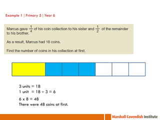 Example 1  Primary 5  Year 6




        3 units = 18
        1 units = 18  3 = 6
        6 x 8 = 48
        There were 48 coins at first.
 
