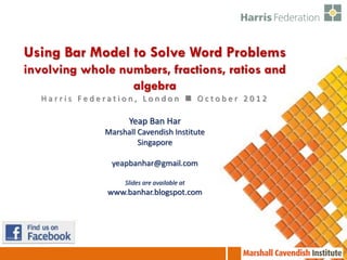 Using Bar Model to Solve Word Problems
involving whole numbers, fractions, ratios and
                  algebra
   Harris Federation, London  October 2012

                    Yeap Ban Har
              Marshall Cavendish Institute
                       Singapore

               yeapbanhar@gmail.com

                   Slides are available at
              www.banhar.blogspot.com
 