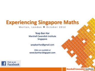 Experiencing Singapore Maths
    Merton, London  October 2012

                Yeap Ban Har
          Marshall Cavendish Institute
                   Singapore

           yeapbanhar@gmail.com

               Slides are available at
          www.banhar.blogspot.com
 