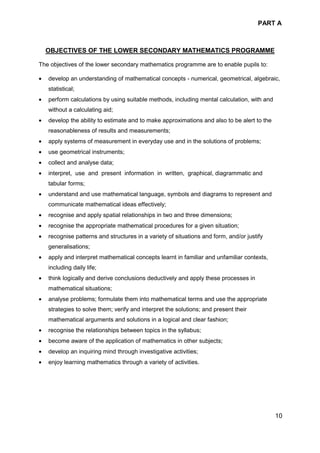 PART A
10
OBJECTIVES OF THE LOWER SECONDARY MATHEMATICS PROGRAMME
The objectives of the lower secondary mathematics programme are to enable pupils to:
• develop an understanding of mathematical concepts - numerical, geometrical, algebraic,
statistical;
• perform calculations by using suitable methods, including mental calculation, with and
without a calculating aid;
• develop the ability to estimate and to make approximations and also to be alert to the
reasonableness of results and measurements;
• apply systems of measurement in everyday use and in the solutions of problems;
• use geometrical instruments;
• collect and analyse data;
• interpret, use and present information in written, graphical, diagrammatic and
tabular forms;
• understand and use mathematical language, symbols and diagrams to represent and
communicate mathematical ideas effectively;
• recognise and apply spatial relationships in two and three dimensions;
• recognise the appropriate mathematical procedures for a given situation;
• recognise patterns and structures in a variety of situations and form, and/or justify
generalisations;
• apply and interpret mathematical concepts learnt in familiar and unfamiliar contexts,
including daily life;
• think logically and derive conclusions deductively and apply these processes in
mathematical situations;
• analyse problems; formulate them into mathematical terms and use the appropriate
strategies to solve them; verify and interpret the solutions; and present their
mathematical arguments and solutions in a logical and clear fashion;
• recognise the relationships between topics in the syllabus;
• become aware of the application of mathematics in other subjects;
• develop an inquiring mind through investigative activities;
• enjoy learning mathematics through a variety of activities.
 