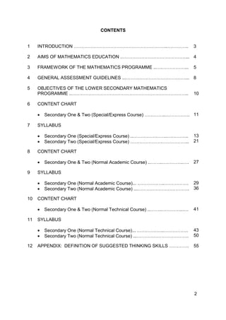 2
CONTENTS
1 INTRODUCTION ……………………………………………………..………….. 3
2 AIMS OF MATHEMATICS EDUCATION .……………………………………... 4
3 FRAMEWORK OF THE MATHEMATICS PROGRAMME ..….……………... 5
4 GENERAL ASSESSMENT GUIDELINES ...…………………………………... 8
5 OBJECTIVES OF THE LOWER SECONDARY MATHEMATICS
PROGRAMME ..………………………………………………………………….. 10
6 CONTENT CHART
• Secondary One & Two (Special/Express Course) …………..……………. 11
7 SYLLABUS
• Secondary One (Special/Express Course) ..…………………..…………..
• Secondary Two (Special/Express Course) ………………………………...
13
21
8 CONTENT CHART
• Secondary One & Two (Normal Academic Course) ..……..…………..…. 27
9 SYLLABUS
• Secondary One (Normal Academic Course)... .……………..…………….
• Secondary Two (Normal Academic Course) ...…………………………….
29
36
10 CONTENT CHART
• Secondary One & Two (Normal Technical Course) ..……..…………..…. 41
11 SYLLABUS
• Secondary One (Normal Technical Course)... .……………..…………….
• Secondary Two (Normal Technical Course) ...…………………………….
43
50
12 APPENDIX: DEFINITION OF SUGGESTED THINKING SKILLS …………. 55
 