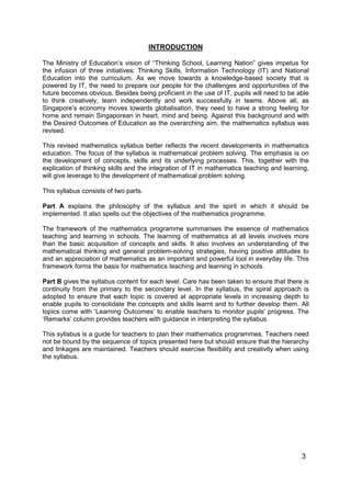 3
INTRODUCTION
The Ministry of Education’s vision of “Thinking School, Learning Nation” gives impetus for
the infusion of three initiatives: Thinking Skills, Information Technology (IT) and National
Education into the curriculum. As we move towards a knowledge-based society that is
powered by IT, the need to prepare our people for the challenges and opportunities of the
future becomes obvious. Besides being proficient in the use of IT, pupils will need to be able
to think creatively, learn independently and work successfully in teams. Above all, as
Singapore’s economy moves towards globalisation, they need to have a strong feeling for
home and remain Singaporean in heart, mind and being. Against this background and with
the Desired Outcomes of Education as the overarching aim, the mathematics syllabus was
revised.
This revised mathematics syllabus better reflects the recent developments in mathematics
education. The focus of the syllabus is mathematical problem solving. The emphasis is on
the development of concepts, skills and its underlying processes. This, together with the
explication of thinking skills and the integration of IT in mathematics teaching and learning,
will give leverage to the development of mathematical problem solving.
This syllabus consists of two parts.
Part A explains the philosophy of the syllabus and the spirit in which it should be
implemented. It also spells out the objectives of the mathematics programme.
The framework of the mathematics programme summarises the essence of mathematics
teaching and learning in schools. The learning of mathematics at all levels involves more
than the basic acquisition of concepts and skills. It also involves an understanding of the
mathematical thinking and general problem-solving strategies, having positive attitudes to
and an appreciation of mathematics as an important and powerful tool in everyday life. This
framework forms the basis for mathematics teaching and learning in schools.
Part B gives the syllabus content for each level. Care has been taken to ensure that there is
continuity from the primary to the secondary level. In the syllabus, the spiral approach is
adopted to ensure that each topic is covered at appropriate levels in increasing depth to
enable pupils to consolidate the concepts and skills learnt and to further develop them. All
topics come with ‘Learning Outcomes’ to enable teachers to monitor pupils' progress. The
‘Remarks’ column provides teachers with guidance in interpreting the syllabus.
This syllabus is a guide for teachers to plan their mathematics programmes. Teachers need
not be bound by the sequence of topics presented here but should ensure that the hierarchy
and linkages are maintained. Teachers should exercise flexibility and creativity when using
the syllabus.
 