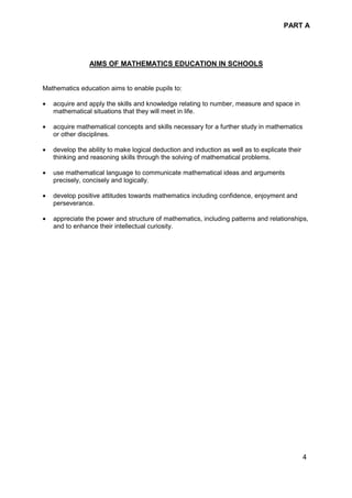 PART A
4
AIMS OF MATHEMATICS EDUCATION IN SCHOOLS
Mathematics education aims to enable pupils to:
• acquire and apply the skills and knowledge relating to number, measure and space in
mathematical situations that they will meet in life.
• acquire mathematical concepts and skills necessary for a further study in mathematics
or other disciplines.
• develop the ability to make logical deduction and induction as well as to explicate their
thinking and reasoning skills through the solving of mathematical problems.
• use mathematical language to communicate mathematical ideas and arguments
precisely, concisely and logically.
• develop positive attitudes towards mathematics including confidence, enjoyment and
perseverance.
• appreciate the power and structure of mathematics, including patterns and relationships,
and to enhance their intellectual curiosity.
 