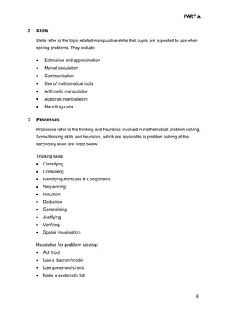 PART A
6
2 Skills
Skills refer to the topic-related manipulative skills that pupils are expected to use when
solving problems. They include:
• Estimation and approximation
• Mental calculation
• Communication
• Use of mathematical tools
• Arithmetic manipulation
• Algebraic manipulation
• Handling data
3 Processes
Processes refer to the thinking and heuristics involved in mathematical problem solving.
Some thinking skills and heuristics, which are applicable to problem solving at the
secondary level, are listed below.
Thinking skills:
• Classifying
• Comparing
• Identifying Attributes & Components
• Sequencing
• Induction
• Deduction
• Generalising
• Justifying
• Verifying
• Spatial visualisation
Heuristics for problem solving:
• Act it out
• Use a diagram/model
• Use guess-and-check
• Make a systematic list
 