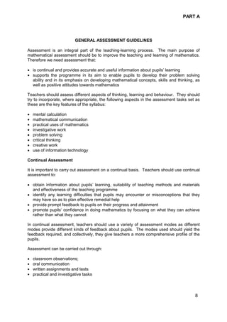 PART A
8
GENERAL ASSESSMENT GUIDELINES
Assessment is an integral part of the teaching-learning process. The main purpose of
mathematical assessment should be to improve the teaching and learning of mathematics.
Therefore we need assessment that:
• is continual and provides accurate and useful information about pupils’ learning
• supports the programme in its aim to enable pupils to develop their problem solving
ability and in its emphasis on developing mathematical concepts, skills and thinking, as
well as positive attitudes towards mathematics
Teachers should assess different aspects of thinking, learning and behaviour. They should
try to incorporate, where appropriate, the following aspects in the assessment tasks set as
these are the key features of the syllabus:
• mental calculation
• mathematical communication
• practical uses of mathematics
• investigative work
• problem solving
• critical thinking
• creative work
• use of information technology
Continual Assessment
It is important to carry out assessment on a continual basis. Teachers should use continual
assessment to:
• obtain information about pupils’ learning, suitability of teaching methods and materials
and effectiveness of the teaching programme
• identify any learning difficulties that pupils may encounter or misconceptions that they
may have so as to plan effective remedial help
• provide prompt feedback to pupils on their progress and attainment
• promote pupils’ confidence in doing mathematics by focusing on what they can achieve
rather than what they cannot
In continual assessment, teachers should use a variety of assessment modes as different
modes provide different kinds of feedback about pupils. The modes used should yield the
feedback required, and collectively, they give teachers a more comprehensive profile of the
pupils.
Assessment can be carried out through:
• classroom observations;
• oral communication
• written assignments and tests
• practical and investigative tasks
 