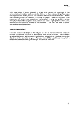 PART A
9
From observations of pupils engaged in a task and through their responses in oral
communication, immediate feedback can be obtained on their understanding of concepts,
thinking processes, mastery of skills and even their attitudes towards mathematics. Written
assignments and tests help teachers to track the progress of pupils and are useful in the
assessment of content and procedures, mathematical thinking and problem solving.
Through practical and investigative tasks, teachers can assess pupils’ problem solving skills,
creative and critical thinking as well as their attitudes. If the tasks are done in groups,
teamwork can also be assessed.
Semestral Assessment
Semestral assessment comprises the mid-year and end-of-year examinations, which are
common school-based examinations administered under formal conditions. The purpose of
semestral assessment is to determine how far pupils have achieved the overall programme
objectives for the semester or year. As such, it should be broad in coverage, test a
representative sample of the syllabus taught and reflect its emphasis.
 