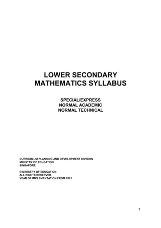 1
LOWER SECONDARY
MATHEMATICS SYLLABUS
SPECIAL/EXPRESS
NORMAL ACADEMIC
NORMAL TECHNICAL
CURRICULUM PLANNING AND DEVELOPMENT DIVISION
MINISTRY OF EDUCATION
SINGAPORE
© MINISTRY OF EDUCATION
ALL RIGHTS RESERVED
YEAR OF IMPLEMENTATION FROM 2001
 