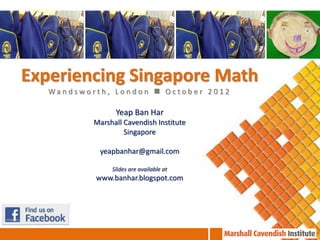 Experiencing Singapore Math
   Wandsworth, London  October 2012

                 Yeap Ban Har
           Marshall Cavendish Institute
                    Singapore

            yeapbanhar@gmail.com

                Slides are available at
           www.banhar.blogspot.com
 
