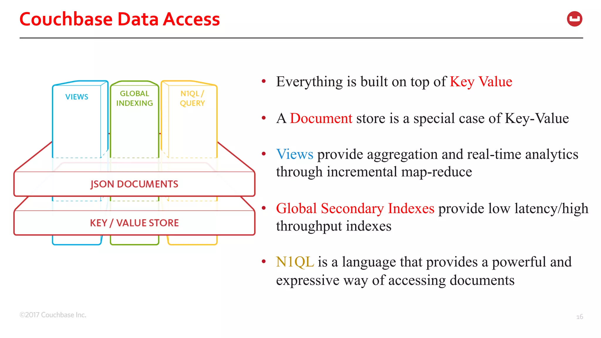©2017 Couchbase Inc. 16
Couchbase Data Access
• Everything is built on top of Key Value
• A Document store is a special case of Key-Value
• Views provide aggregation and real-time analytics
through incremental map-reduce
• Global Secondary Indexes provide low latency/high
throughput indexes
• N1QL is a language that provides a powerful and
expressive way of accessing documents
 