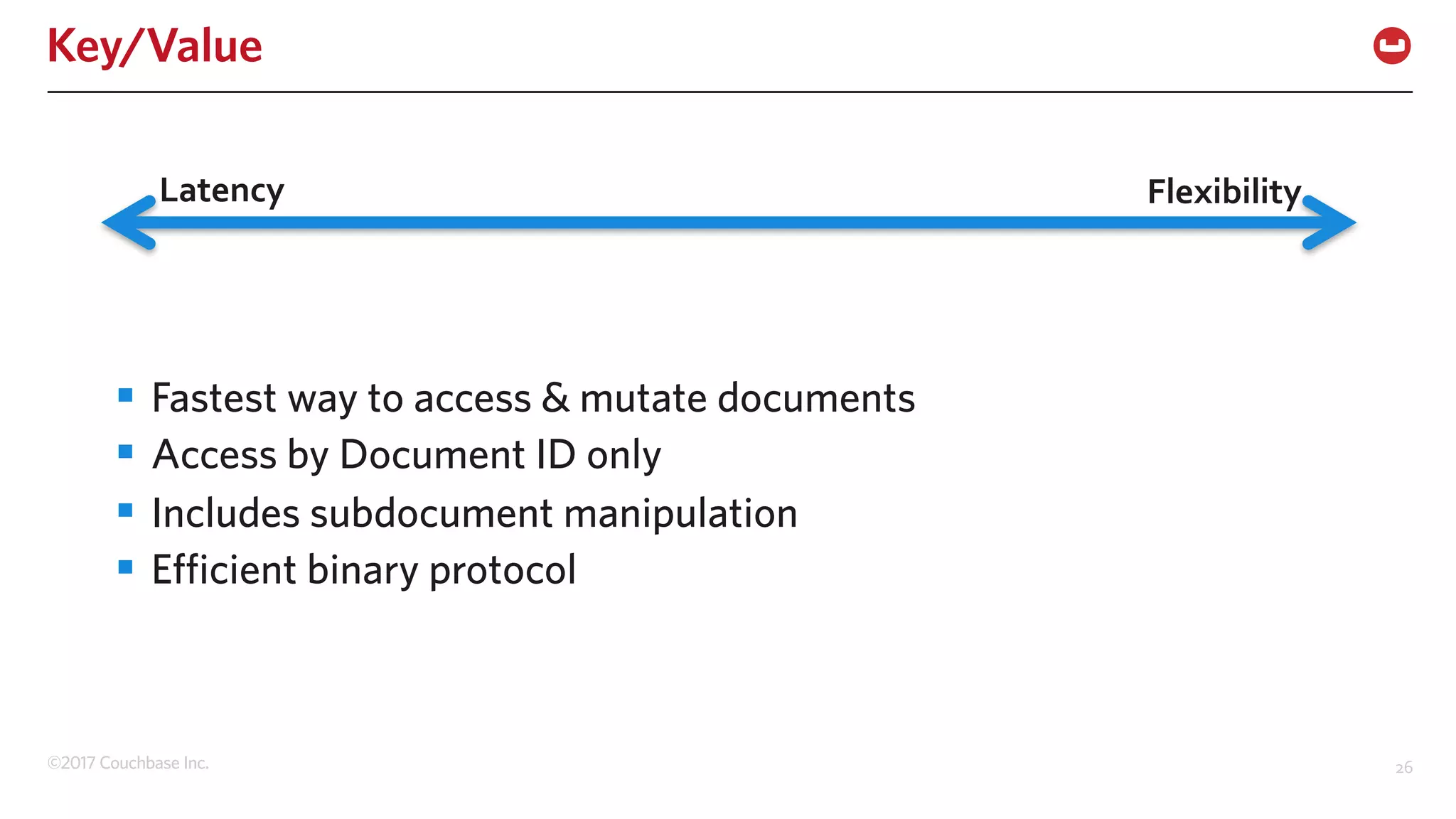 ©2017 Couchbase Inc. 26
Key/Value
§ Fastest way to access & mutate documents
§ Access by Document ID only
§ Includes subdocument manipulation
§ Efficient binary protocol
Latency Flexibility
 