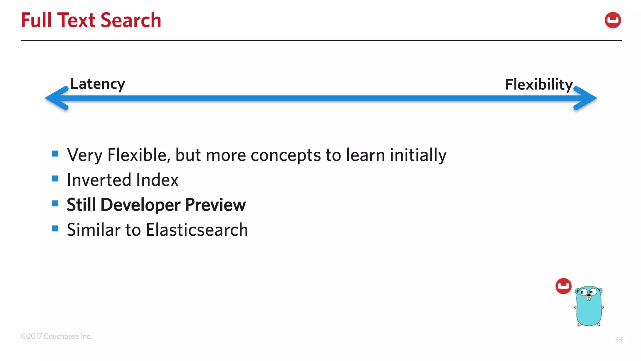©2017 Couchbase Inc. 33
Full Text Search
§ Very Flexible, but more concepts to learn initially
§ Inverted Index
§ Still Developer Preview
§ Similar to Elasticsearch
Latency Flexibility
 