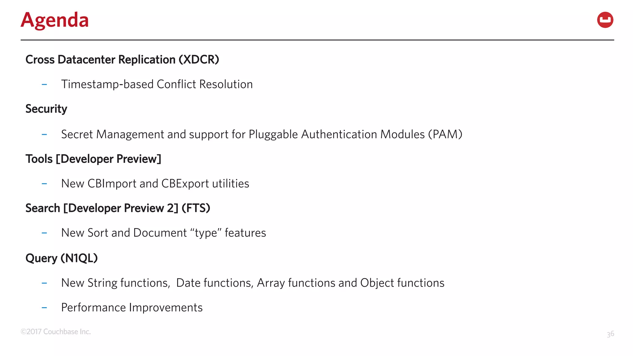 ©2017 Couchbase Inc. 36
Agenda
Cross Datacenter Replication (XDCR)
– Timestamp-based Conflict Resolution
Security
– Secret Management and support for Pluggable Authentication Modules (PAM)
Tools [Developer Preview]
– New CBImport and CBExport utilities
Search [Developer Preview 2] (FTS)
– New Sort and Document “type” features
Query (N1QL)
– New String functions, Date functions, Array functions and Object functions
– Performance Improvements
 