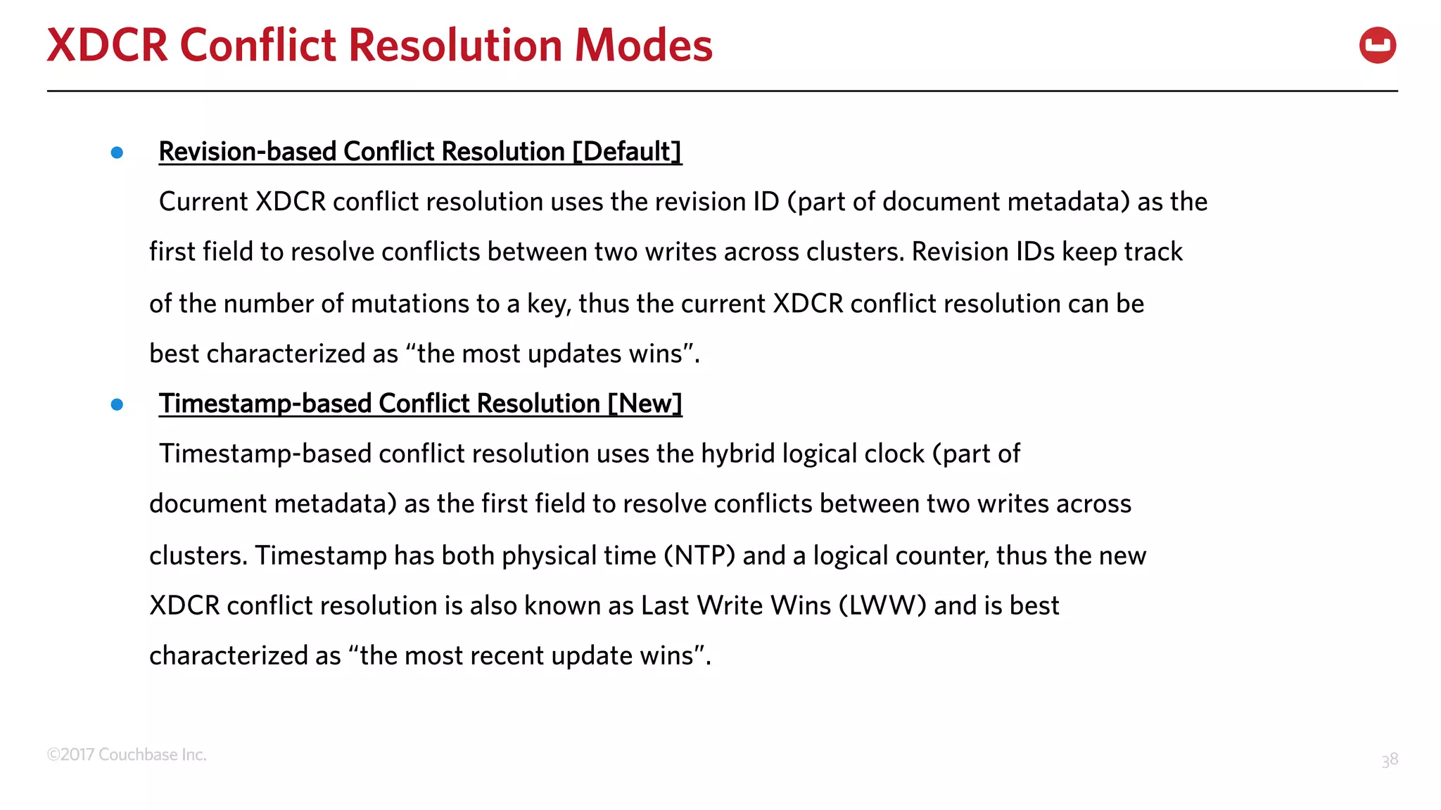 ©2017 Couchbase Inc. 38
XDCR Conflict Resolution Modes
● Revision-based Conflict Resolution [Default]
Current XDCR conflict resolution uses the revision ID (part of document metadata) as the
first field to resolve conflicts between two writes across clusters. Revision IDs keep track
of the number of mutations to a key, thus the current XDCR conflict resolution can be
best characterized as “the most updates wins”.
● Timestamp-based Conflict Resolution [New]
Timestamp-based conflict resolution uses the hybrid logical clock (part of
document metadata) as the first field to resolve conflicts between two writes across
clusters. Timestamp has both physical time (NTP) and a logical counter, thus the new
XDCR conflict resolution is also known as Last Write Wins (LWW) and is best
characterized as “the most recent update wins”.
 