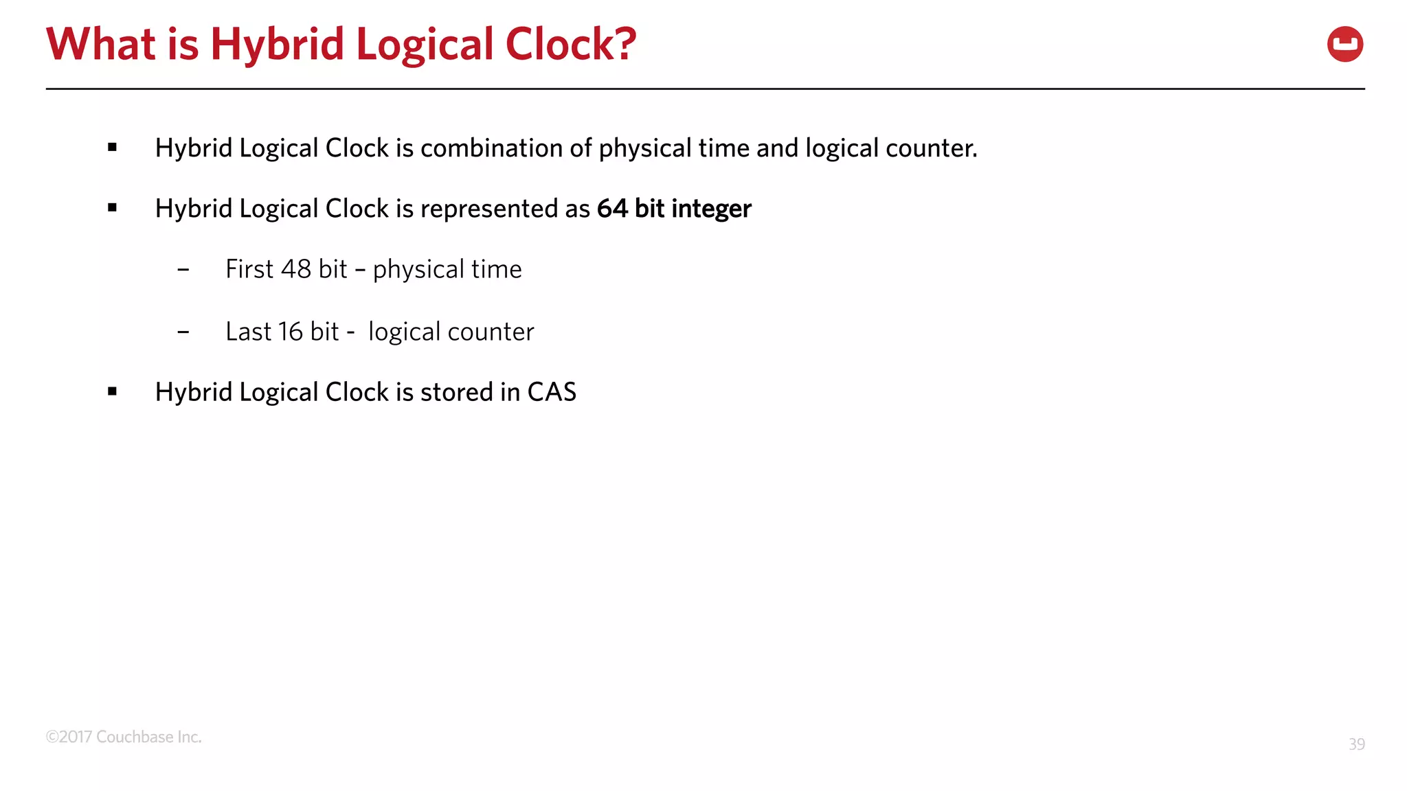 ©2017 Couchbase Inc. 39
What is Hybrid Logical Clock?
§ Hybrid Logical Clock is combination of physical time and logical counter.
§ Hybrid Logical Clock is represented as 64 bit integer
– First 48 bit – physical time
– Last 16 bit - logical counter
§ Hybrid Logical Clock is stored in CAS
 