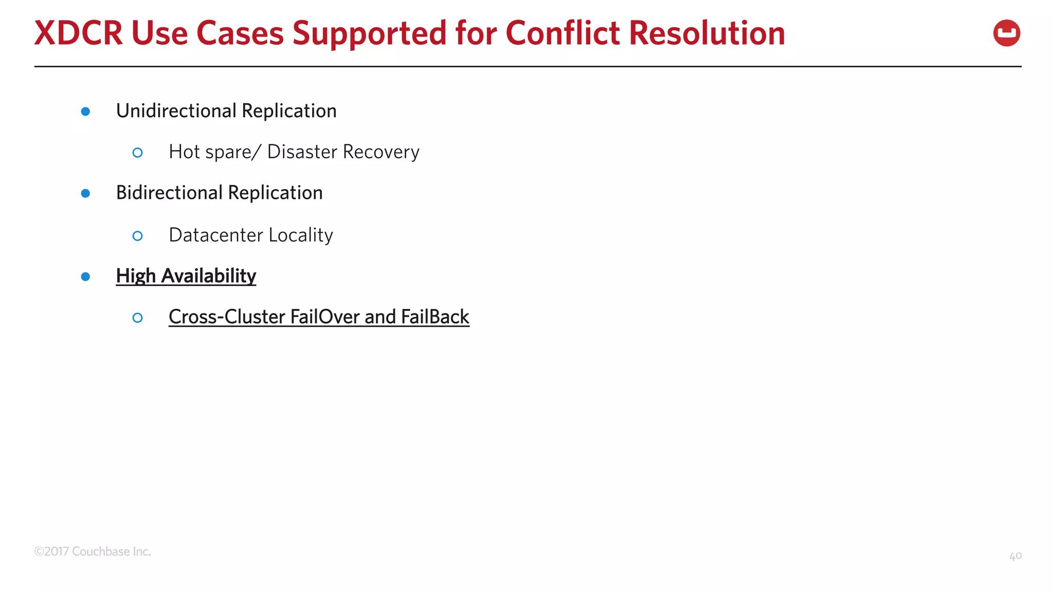 ©2017 Couchbase Inc. 40
XDCR Use Cases Supported for Conflict Resolution
● Unidirectional Replication
○ Hot spare/ Disaster Recovery
● Bidirectional Replication
○ Datacenter Locality
● High Availability
○ Cross-Cluster FailOver and FailBack
 