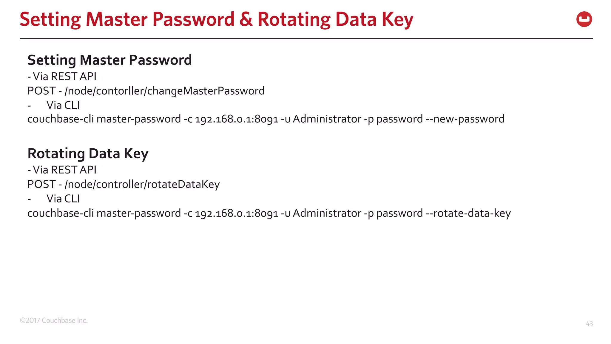 ©2017 Couchbase Inc. 43
Setting Master Password & Rotating Data Key
Setting Master Password
-Via REST API
POST - /node/contorller/changeMasterPassword
- Via CLI
couchbase-cli master-password -c 192.168.0.1:8091 -u Administrator -p password --new-password
Rotating Data Key
-Via REST API
POST - /node/controller/rotateDataKey
- Via CLI
couchbase-cli master-password -c 192.168.0.1:8091 -u Administrator -p password --rotate-data-key
 