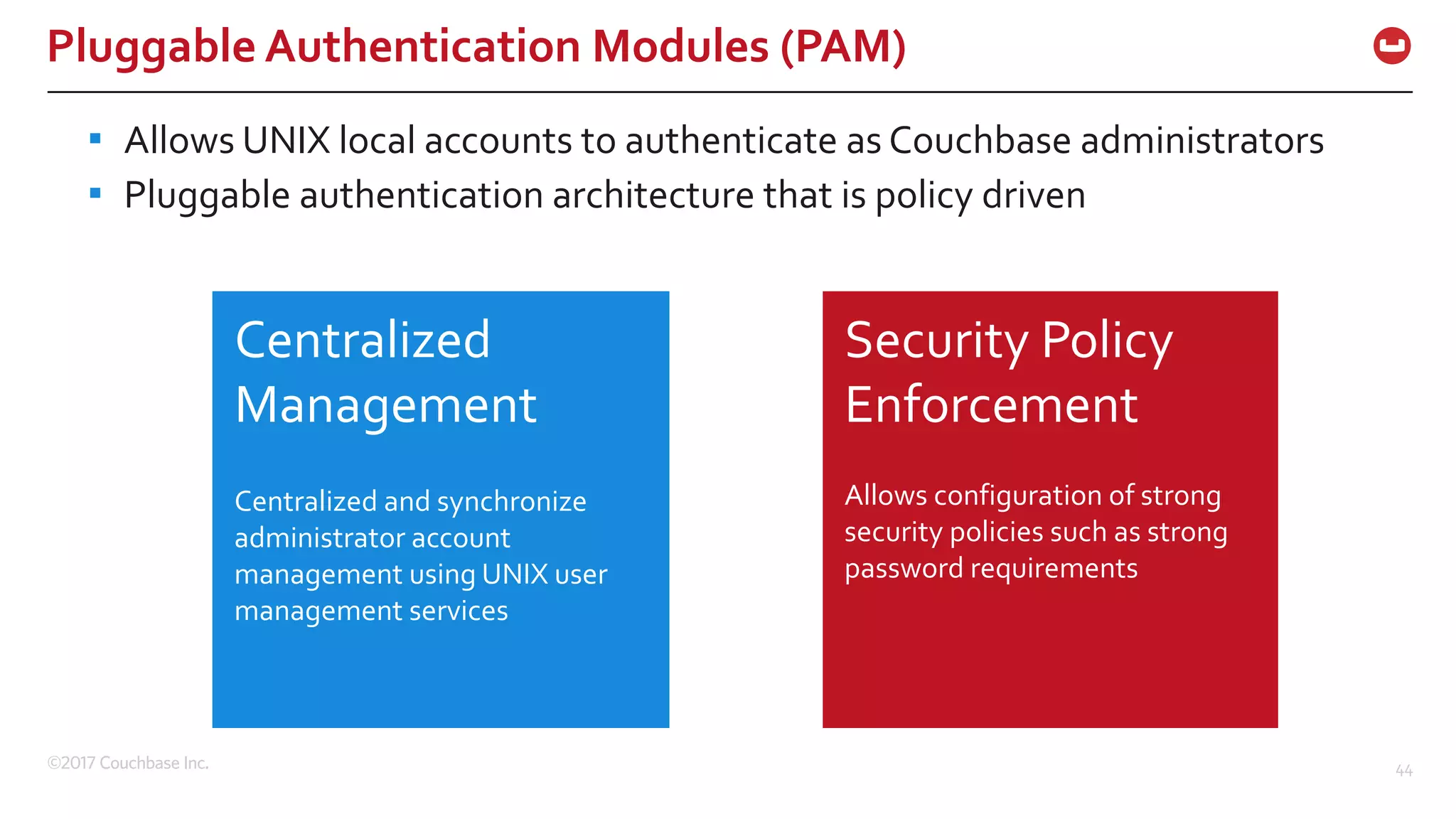 ©2017 Couchbase Inc. 44
Pluggable Authentication Modules (PAM)
▪ Allows UNIX local accounts to authenticate as Couchbase administrators
▪ Pluggable authentication architecture that is policy driven
Centralized
Management
Centralized and synchronize
administrator account
management using UNIX user
management services
Security Policy
Enforcement
Allows configuration of strong
security policies such as strong
password requirements
 