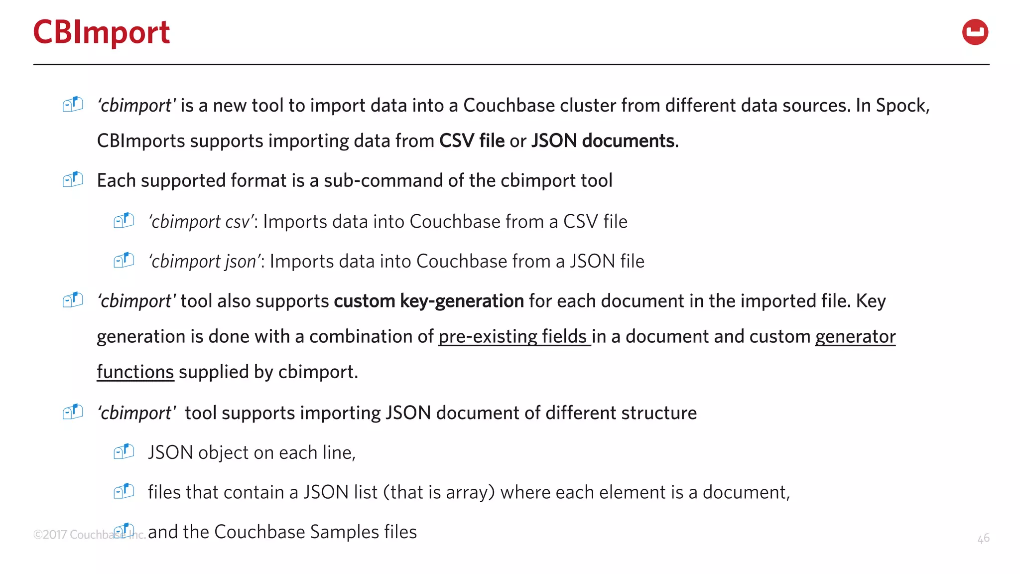 ©2017 Couchbase Inc. 46
CBImport
- ‘cbimport' is a new tool to import data into a Couchbase cluster from different data sources. In Spock,
CBImports supports importing data from CSV file or JSON documents.
- Each supported format is a sub-command of the cbimport tool
- ‘cbimport csv’: Imports data into Couchbase from a CSV file
- ‘cbimport json’: Imports data into Couchbase from a JSON file
- ‘cbimport' tool also supports custom key-generation for each document in the imported file. Key
generation is done with a combination of pre-existing fields in a document and custom generator
functions supplied by cbimport.
- ‘cbimport' tool supports importing JSON document of different structure
- JSON object on each line,
- files that contain a JSON list (that is array) where each element is a document,
- and the Couchbase Samples files
 