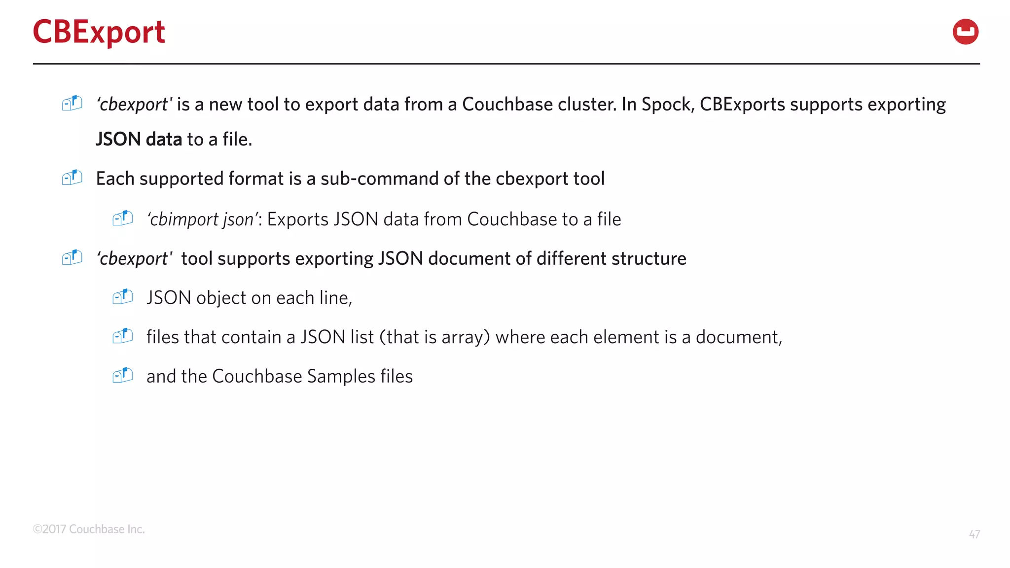 ©2017 Couchbase Inc. 47
CBExport
- ‘cbexport' is a new tool to export data from a Couchbase cluster. In Spock, CBExports supports exporting
JSON data to a file.
- Each supported format is a sub-command of the cbexport tool
- ‘cbimport json’: Exports JSON data from Couchbase to a file
- ‘cbexport' tool supports exporting JSON document of different structure
- JSON object on each line,
- files that contain a JSON list (that is array) where each element is a document,
- and the Couchbase Samples files
 
