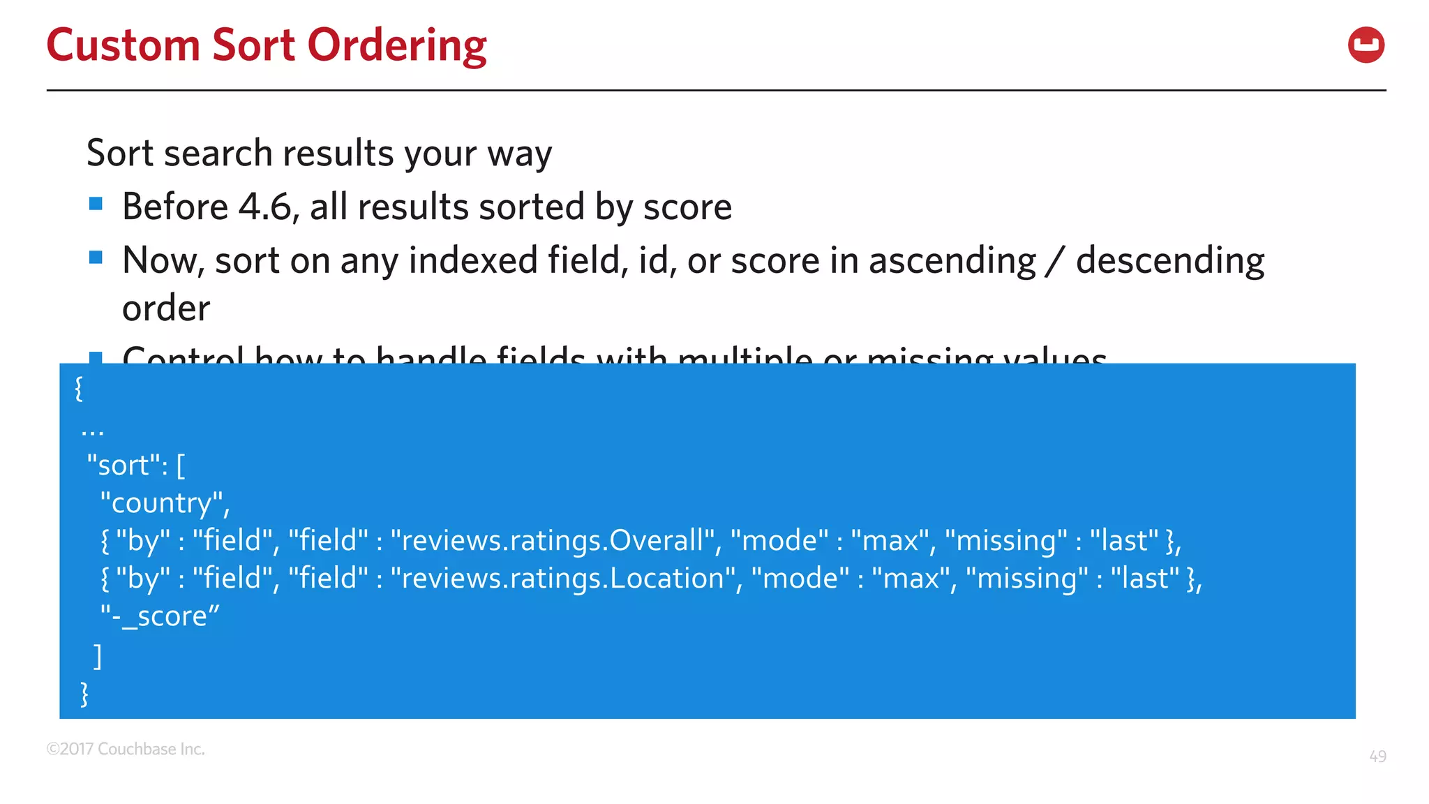 ©2017 Couchbase Inc. 49
Custom Sort Ordering
Sort search results your way
§ Before 4.6, all results sorted by score
§ Now, sort on any indexed field, id, or score in ascending / descending
order
§ Control how to handle fields with multiple or missing values
{
...
"sort": [
"country",
{ "by" : "field", "field" : "reviews.ratings.Overall", "mode" : "max", "missing" : "last" },
{ "by" : "field", "field" : "reviews.ratings.Location", "mode" : "max", "missing" : "last" },
"-_score”
]
}
 