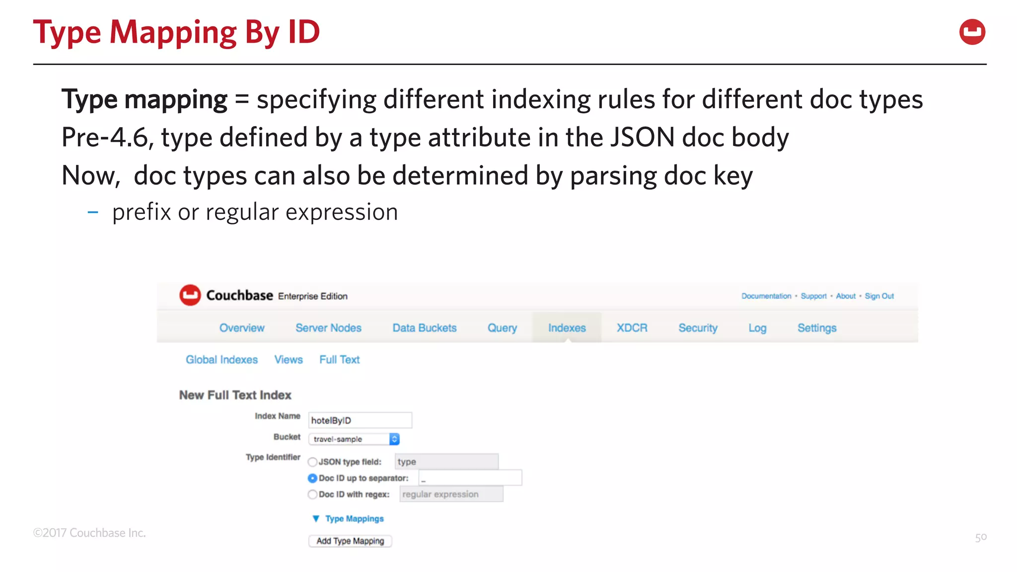 ©2017 Couchbase Inc. 50
Type Mapping By ID
Type mapping = specifying different indexing rules for different doc types
Pre-4.6, type defined by a type attribute in the JSON doc body
Now, doc types can also be determined by parsing doc key
– prefix or regular expression
 